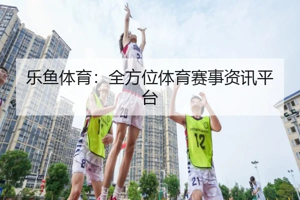乐鱼体育：全方位体育赛事资讯平台