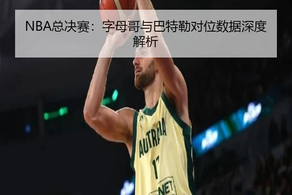 NBA总决赛：字母哥与巴特勒对位数据深度解析